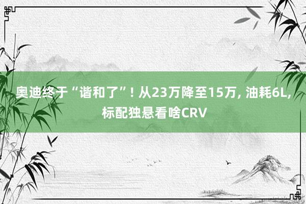 奥迪终于“谐和了”! 从23万降至15万, 油耗6L, 标配独悬看啥CRV