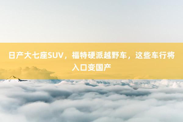 日产大七座SUV，福特硬派越野车，这些车行将入口变国产