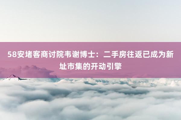 58安堵客商讨院韦谢博士：二手房往返已成为新址市集的开动引擎