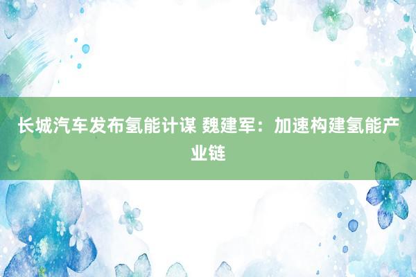 长城汽车发布氢能计谋 魏建军：加速构建氢能产业链