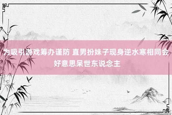 为吸引游戏筹办谨防 直男扮妹子现身逆水寒相同会 好意思呆世东说念主