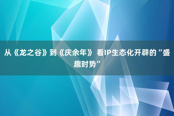 从《龙之谷》到《庆余年》 看IP生态化开辟的“盛趣时势”