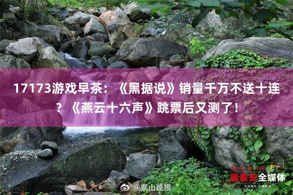 17173游戏早茶：《黑据说》销量千万不送十连？《燕云十六声》跳票后又测了！