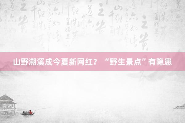 山野溯溪成今夏新网红？ “野生景点”有隐患