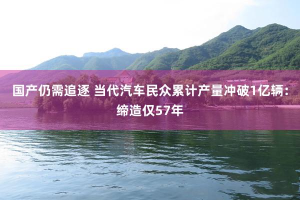 国产仍需追逐 当代汽车民众累计产量冲破1亿辆：缔造仅57年