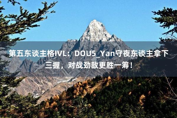 第五东谈主格IVL：DOU5_Yan守夜东谈主拿下三握，对战劲敌更胜一筹！