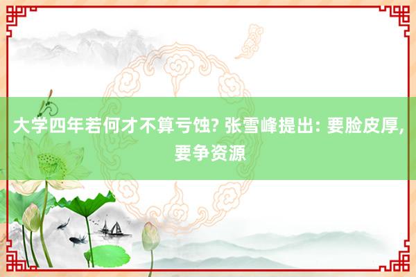 大学四年若何才不算亏蚀? 张雪峰提出: 要脸皮厚, 要争资源