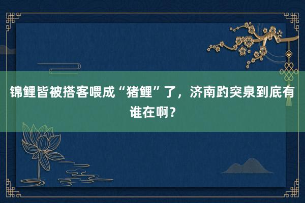 锦鲤皆被搭客喂成“猪鲤”了，济南趵突泉到底有谁在啊？