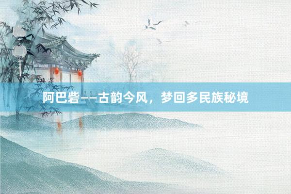 阿巴砦——古韵今风，梦回多民族秘境