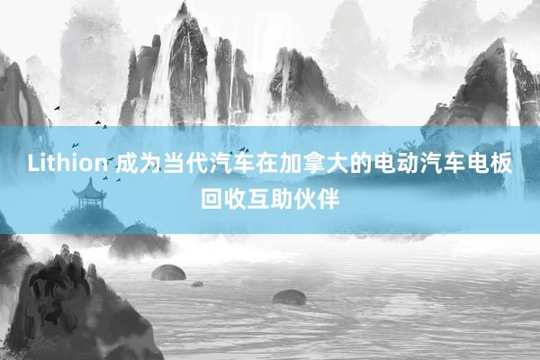 Lithion 成为当代汽车在加拿大的电动汽车电板回收互助伙伴