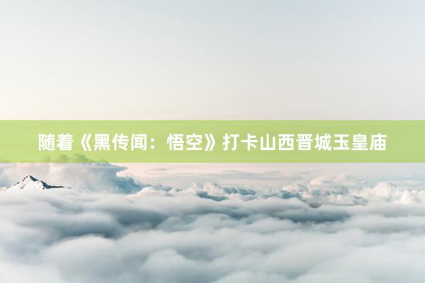 随着《黑传闻：悟空》打卡山西晋城玉皇庙