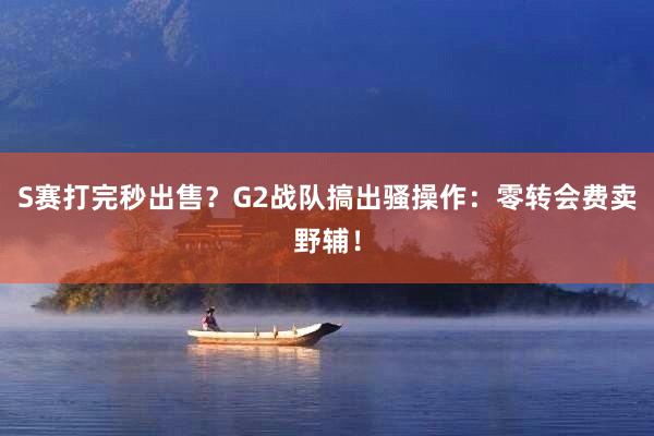 S赛打完秒出售？G2战队搞出骚操作：零转会费卖野辅！