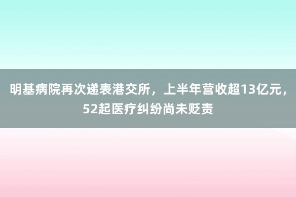 明基病院再次递表港交所，上半年营收超13亿元，52起医疗纠纷尚未贬责