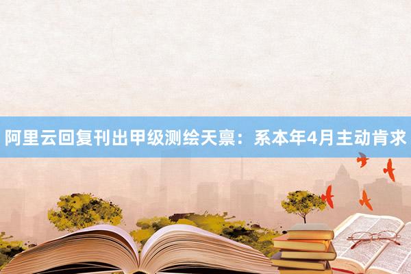 阿里云回复刊出甲级测绘天禀：系本年4月主动肯求