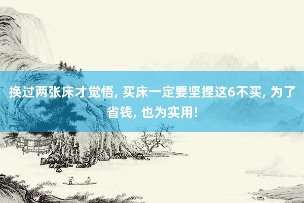 换过两张床才觉悟, 买床一定要坚捏这6不买, 为了省钱, 也为实用!