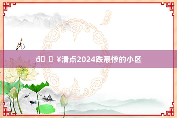 🔥清点2024跌蕞惨的小区