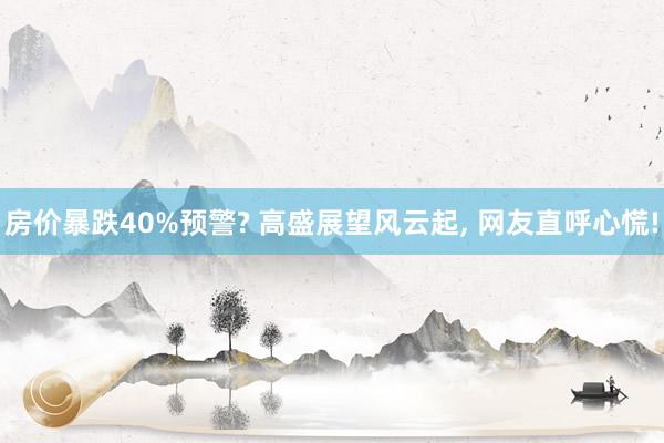 房价暴跌40%预警? 高盛展望风云起, 网友直呼心慌!