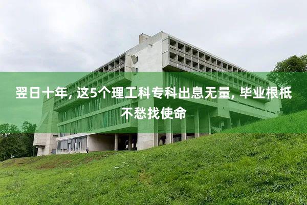 翌日十年, 这5个理工科专科出息无量, 毕业根柢不愁找使命