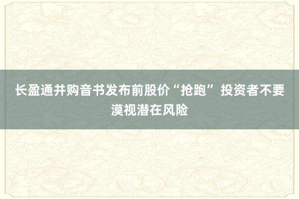 长盈通并购音书发布前股价“抢跑” 投资者不要漠视潜在风险