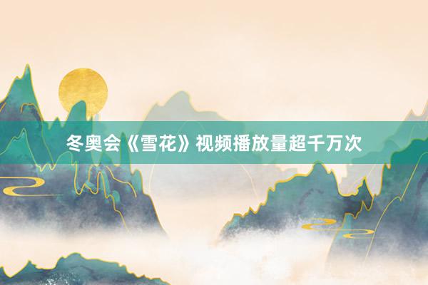 冬奥会《雪花》视频播放量超千万次