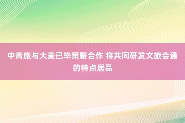 中青旅与大麦已毕策略合作 将共同研发文旅会通的特点居品