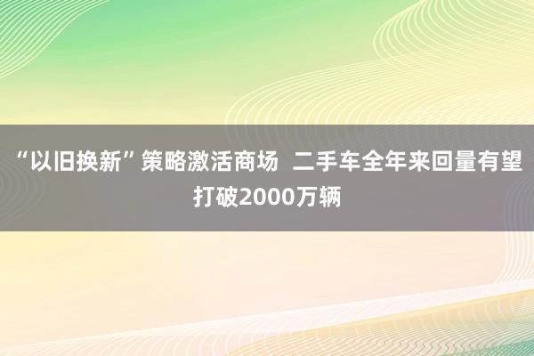 “以旧换新”策略激活商场  二手车全年来回量有望打破2000万辆