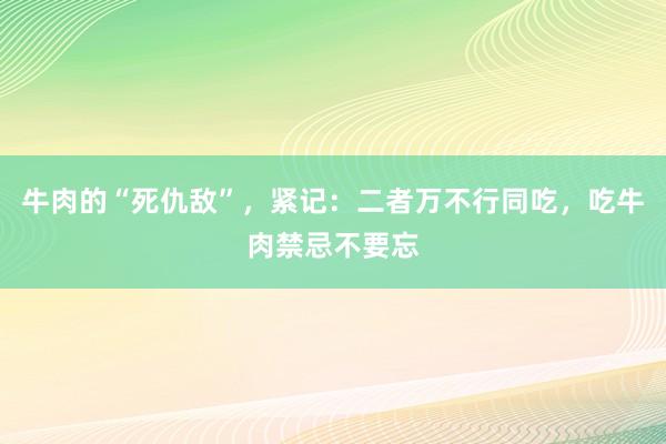 牛肉的“死仇敌”，紧记：二者万不行同吃，吃牛肉禁忌不要忘