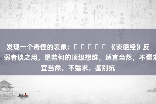 发现一个奇怪的表象：​​​​​《谈德经》反者谈之动，弱者谈之用，是若何的顶级想维，适宜当然，不彊求，鉴别抗