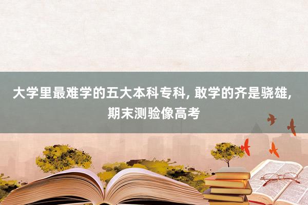 大学里最难学的五大本科专科, 敢学的齐是骁雄, 期末测验像高考