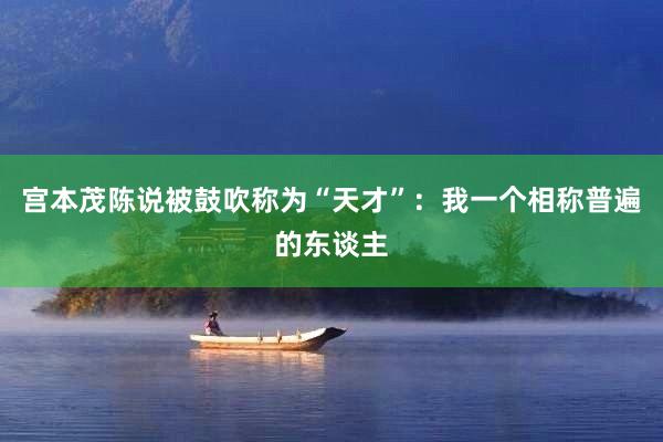 宫本茂陈说被鼓吹称为“天才”：我一个相称普遍的东谈主