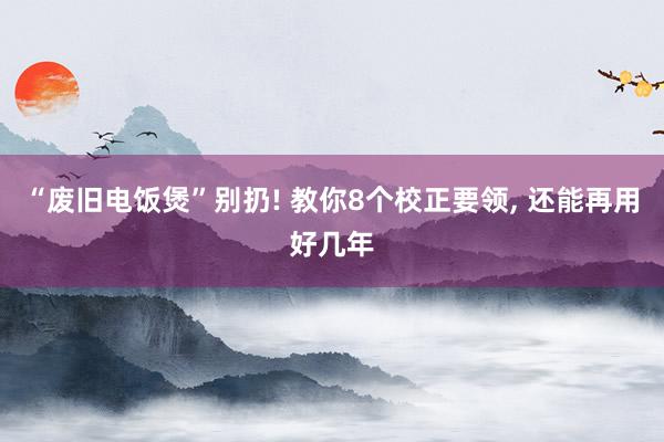 “废旧电饭煲”别扔! 教你8个校正要领, 还能再用好几年