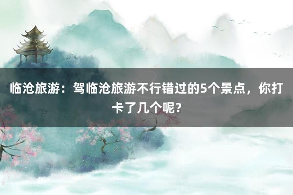 临沧旅游：驾临沧旅游不行错过的5个景点，你打卡了几个呢？