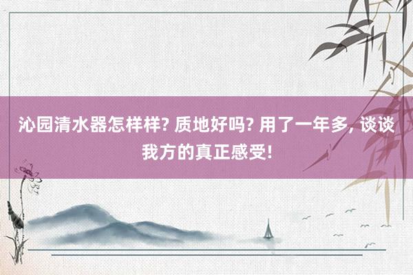 沁园清水器怎样样? 质地好吗? 用了一年多, 谈谈我方的真正感受!