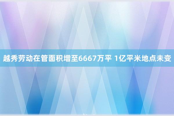 越秀劳动在管面积增至6667万平 1亿平米地点未变